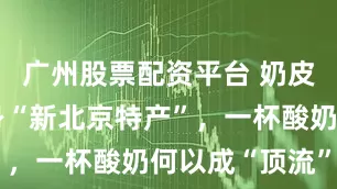 广州股票配资平台 奶皮子酸奶跻身“新北京特产”，一杯酸奶何以成“顶流”？