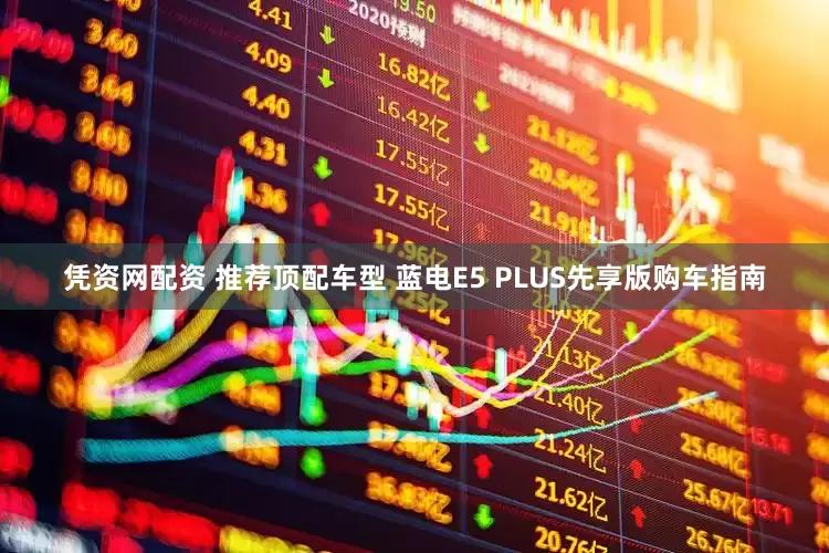 凭资网配资 推荐顶配车型 蓝电E5 PLUS先享版购车指南