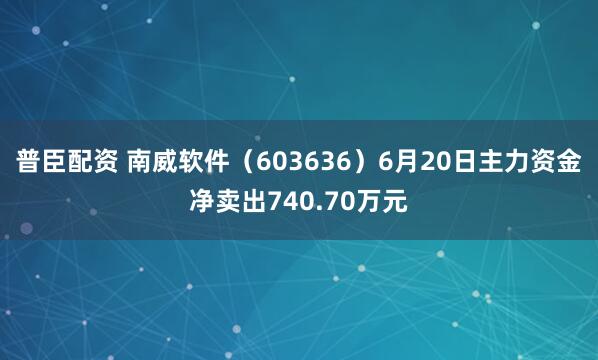 普臣配资 南威软件（603636）6月20日主力资金净卖出740.70万元