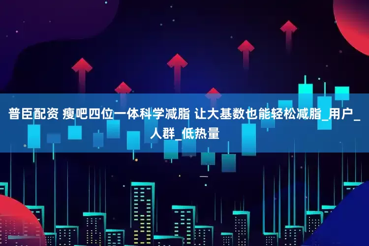 普臣配资 瘦吧四位一体科学减脂 让大基数也能轻松减脂_用户_人群_低热量