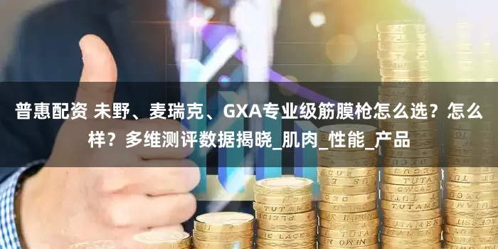 普惠配资 未野、麦瑞克、GXA专业级筋膜枪怎么选？怎么样？多维测评数据揭晓_肌肉_性能_产品