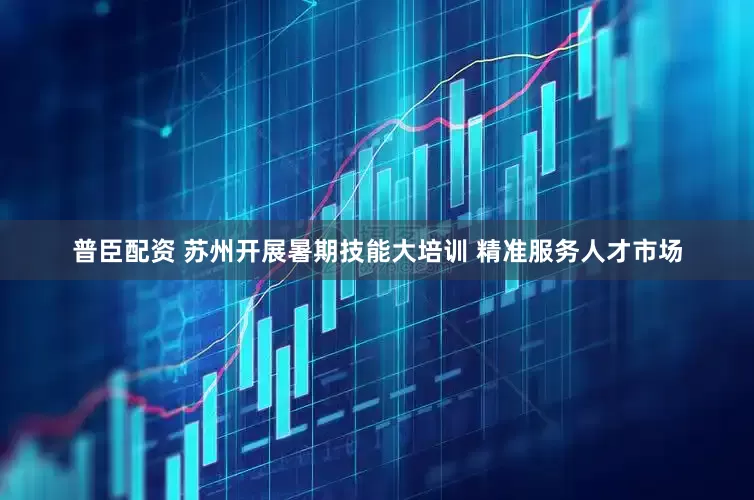 普臣配资 苏州开展暑期技能大培训 精准服务人才市场