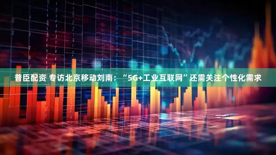 普臣配资 专访北京移动刘南：“5G+工业互联网”还需关注个性化需求