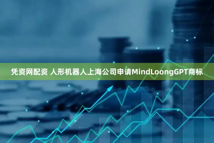 凭资网配资 人形机器人上海公司申请MindLoongGPT商标