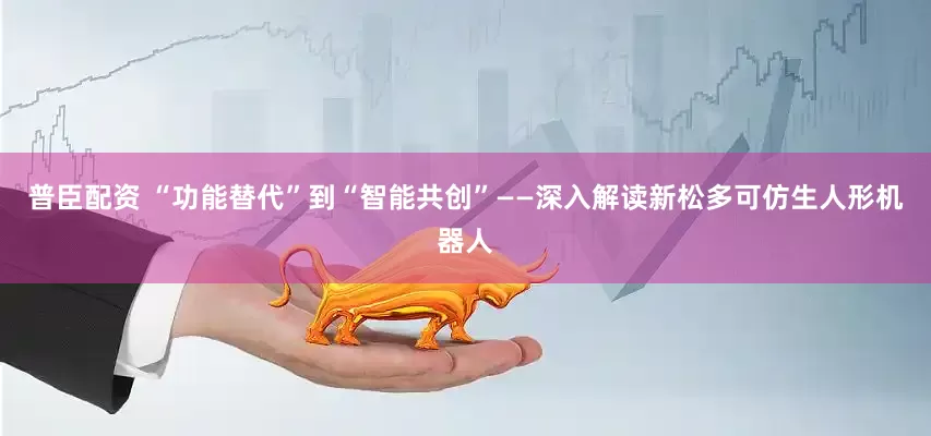 普臣配资 “功能替代”到“智能共创”——深入解读新松多可仿生人形机器人
