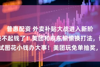普惠配资 外卖补贴大战进入新阶段，三大巨头烧不起钱了！美团和京东偷偷换打法，试图花小钱办大事！美团玩免单抽奖，京东盯上了小龙虾