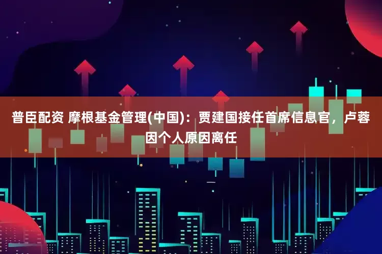 普臣配资 摩根基金管理(中国)：贾建国接任首席信息官，卢蓉因个人原因离任
