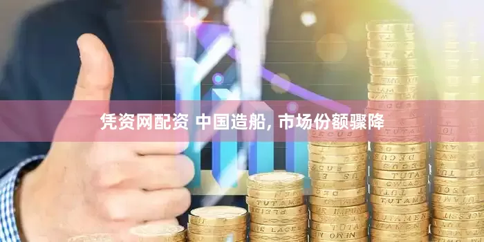 凭资网配资 中国造船, 市场份额骤降