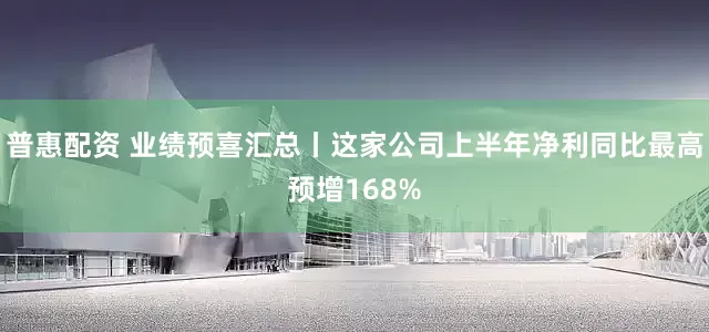 普惠配资 业绩预喜汇总丨这家公司上半年净利同比最高预增168%
