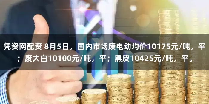 凭资网配资 8月5日，国内市场废电动均价10175元/吨，平；废大白10100元/吨，平；黑皮10425元/吨，平。