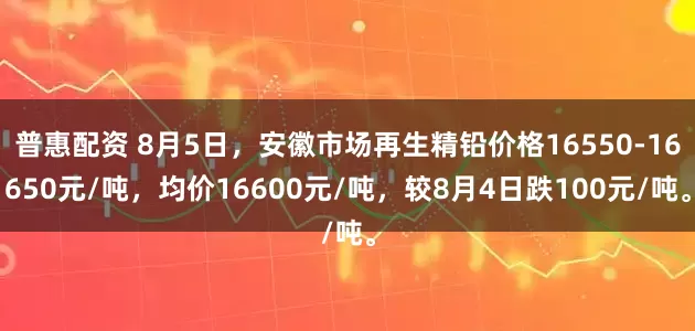 普惠配资 8月5日，安徽市场再生精铅价格16550-16650元/吨，均价16600元/吨，较8月4日跌100元/吨。