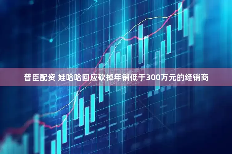 普臣配资 娃哈哈回应砍掉年销低于300万元的经销商