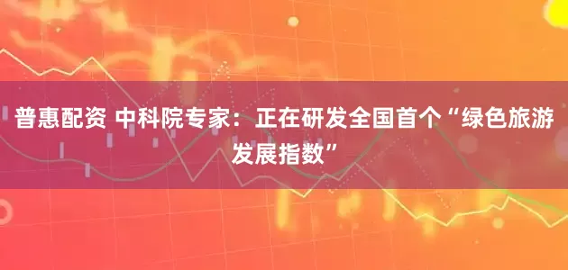 普惠配资 中科院专家：正在研发全国首个“绿色旅游发展指数”