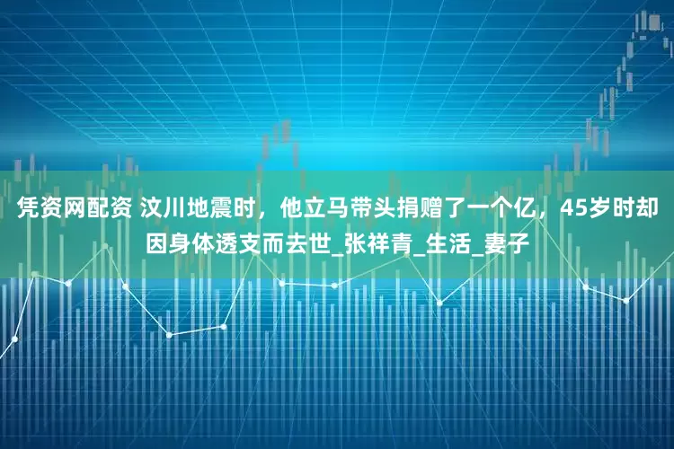 凭资网配资 汶川地震时，他立马带头捐赠了一个亿，45岁时却因身体透支而去世_张祥青_生活_妻子